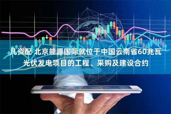 凡资配 北京能源国际就位于中国云南省60兆瓦光伏发电项目的工程、采购及建设合约
