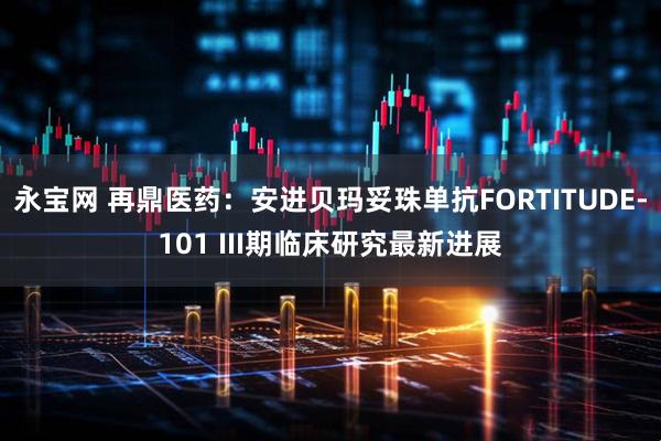 永宝网 再鼎医药：安进贝玛妥珠单抗FORTITUDE-101 III期临床研究最新进展