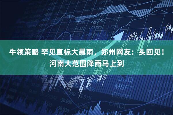 牛领策略 罕见直标大暴雨，郑州网友：头回见！河南大范围降雨马上到