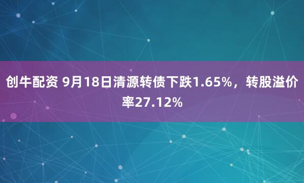 创牛配资 9月18日清源转债下跌1.65%，转股溢价率27.12%