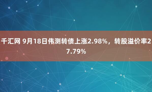 千汇网 9月18日伟测转债上涨2.98%，转股溢价率27.79%