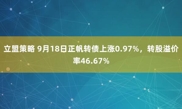 立盟策略 9月18日正帆转债上涨0.97%，转股溢价率46.67%