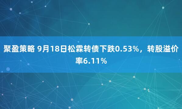 聚盈策略 9月18日松霖转债下跌0.53%，转股溢价率6.11%
