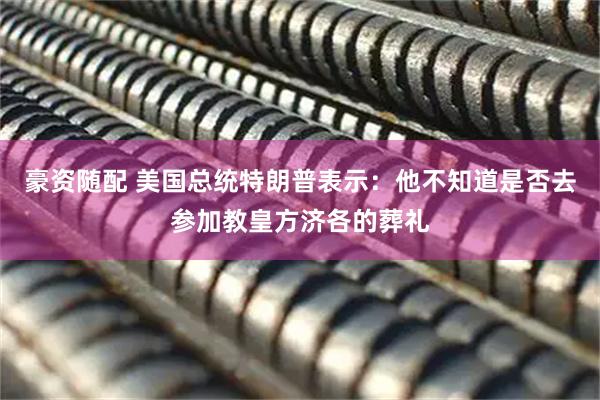 豪资随配 美国总统特朗普表示：他不知道是否去参加教皇方济各的葬礼