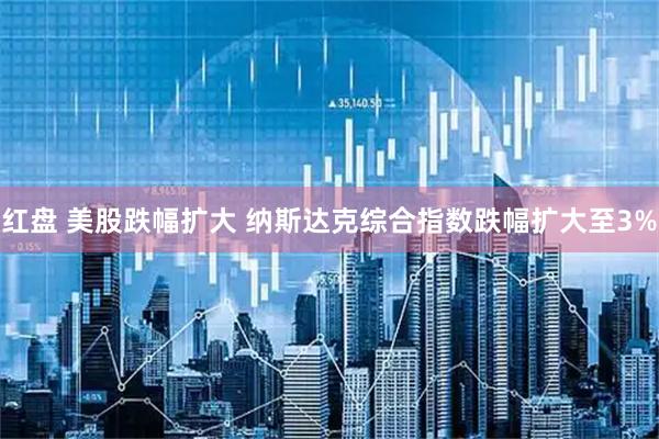 红盘 美股跌幅扩大 纳斯达克综合指数跌幅扩大至3%