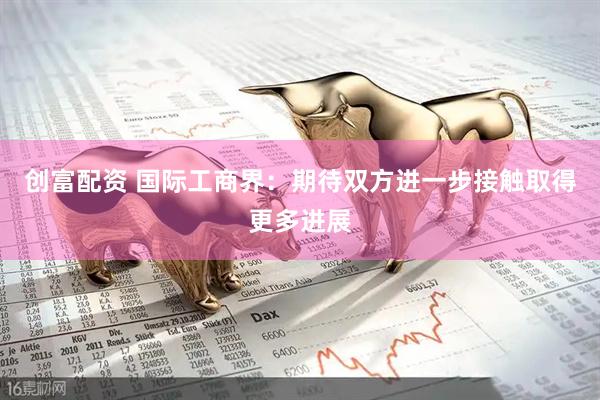 创富配资 国际工商界：期待双方进一步接触取得更多进展