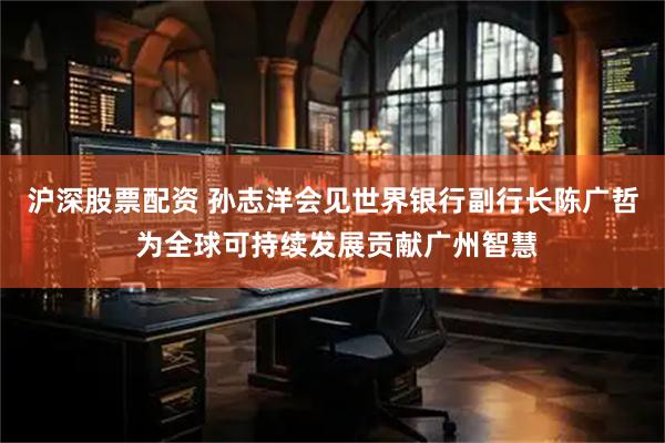 沪深股票配资 孙志洋会见世界银行副行长陈广哲 为全球可持续发展贡献广州智慧
