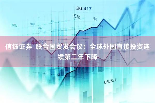 信钰证券  联合国贸发会议：全球外国直接投资连续第二年下降