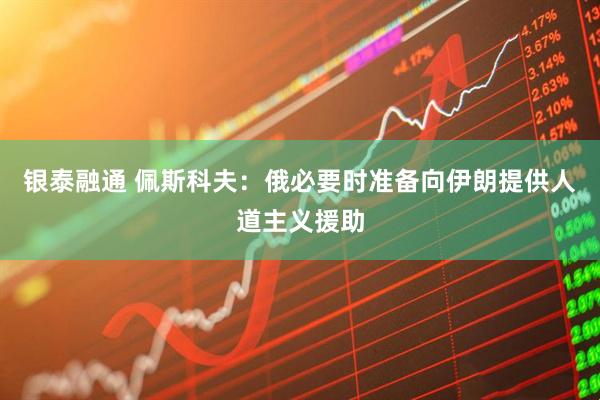 银泰融通 佩斯科夫：俄必要时准备向伊朗提供人道主义援助