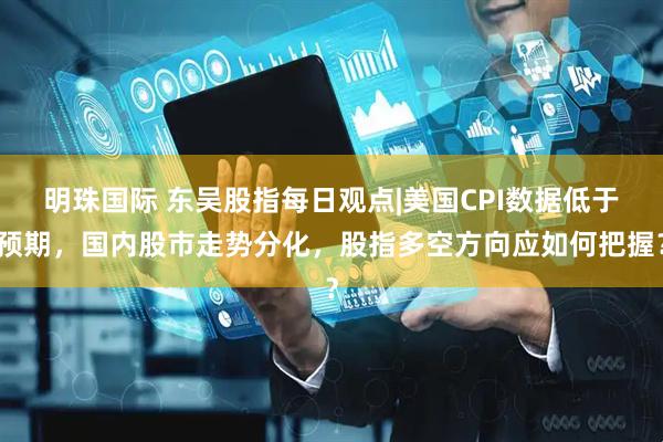 明珠国际 东吴股指每日观点|美国CPI数据低于预期，国内股市走势分化，股指多空方向应如何把握？