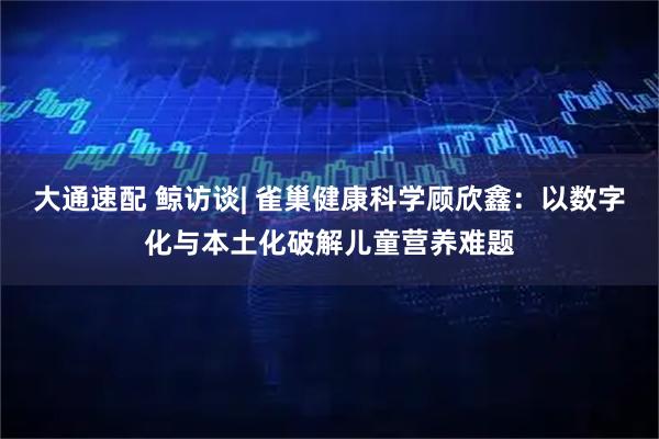 大通速配 鲸访谈| 雀巢健康科学顾欣鑫：以数字化与本土化破解儿童营养难题