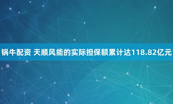 锅牛配资 天顺风能的实际担保额累计达118.82亿元