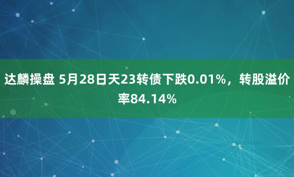 达麟操盘 5月28日天23转债下跌0.01%，转股溢价率84.14%