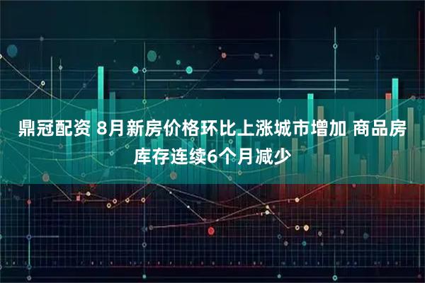 鼎冠配资 8月新房价格环比上涨城市增加 商品房库存连续6个月减少