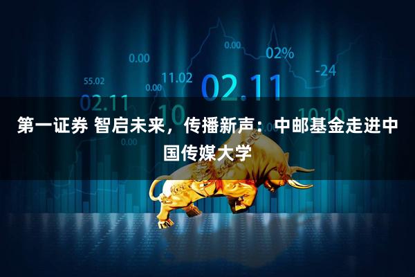 第一证券 智启未来，传播新声：中邮基金走进中国传媒大学
