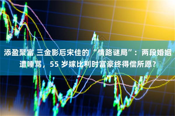 添盈聚富 三金影后宋佳的 “情路谜局”：两段婚姻遭唾骂，55 岁嫁比利时富豪终得偿所愿？
