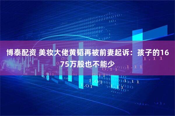 博泰配资 美妆大佬黄韬再被前妻起诉：孩子的1675万股也不能少