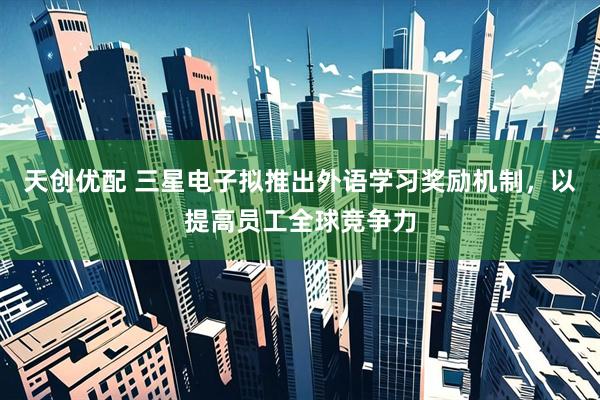 天创优配 三星电子拟推出外语学习奖励机制，以提高员工全球竞争力