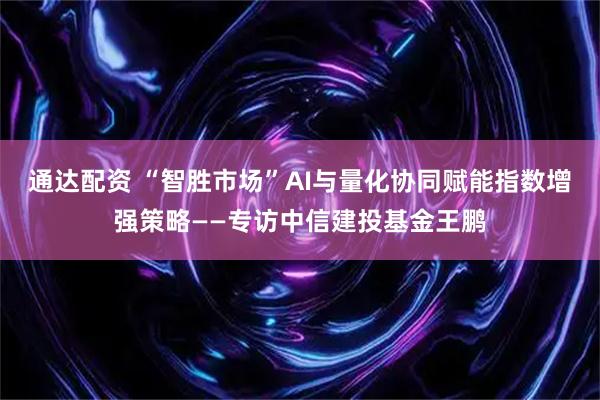 通达配资 “智胜市场”AI与量化协同赋能指数增强策略——专访中信建投基金王鹏