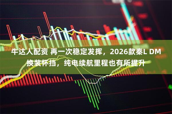牛达人配资 再一次稳定发挥，2026款秦L DM换装怀挡，纯电续航里程也有所提升
