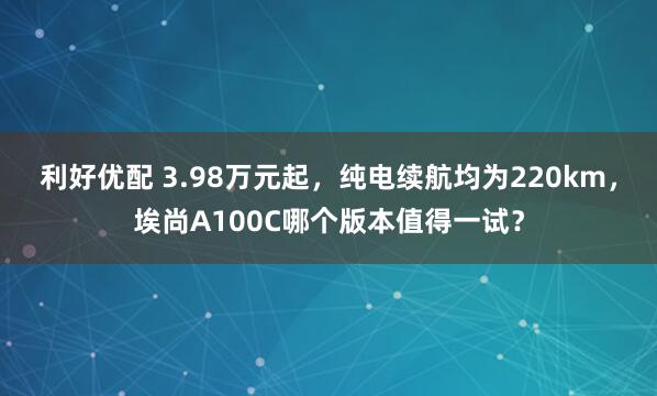 利好优配 3.98万元起,纯电续航均为220km,埃尚A100C哪个版本值得一试?