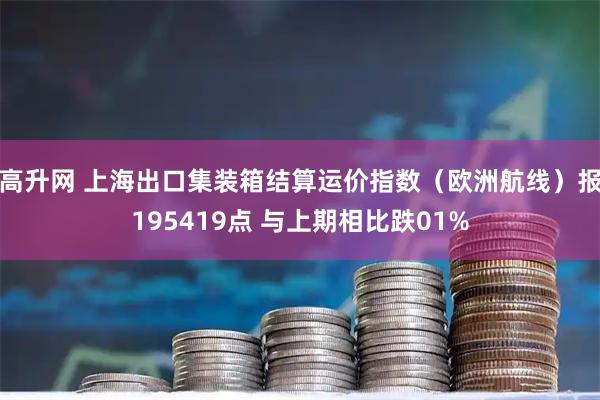高升网 上海出口集装箱结算运价指数（欧洲航线）报195419点 与上期相比跌01%