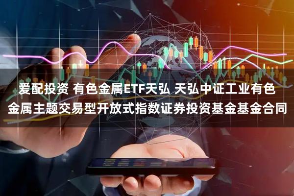爱配投资 有色金属ETF天弘 天弘中证工业有色金属主题交易型开放式指数证券投资基金基金合同