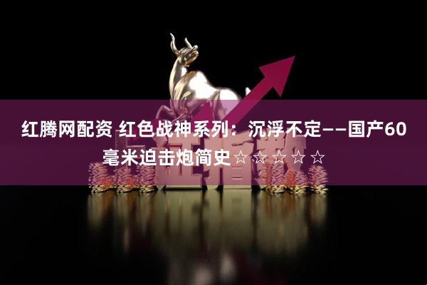 红腾网配资 红色战神系列：沉浮不定——国产60毫米迫击炮简史☆☆☆☆☆