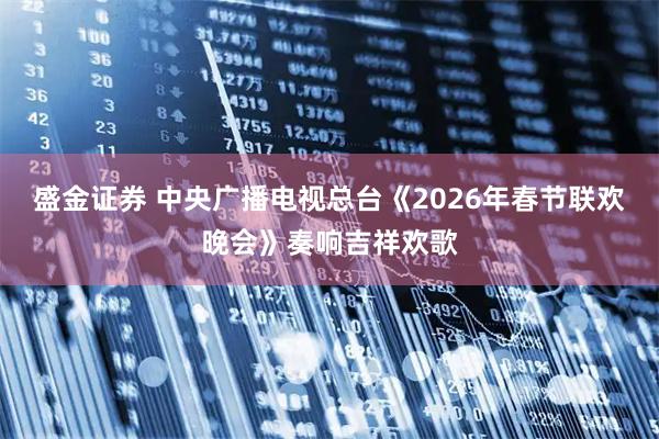 盛金证券 中央广播电视总台《2026年春节联欢晚会》奏响吉祥欢歌