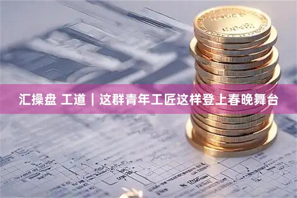 汇操盘 工道｜这群青年工匠这样登上春晚舞台