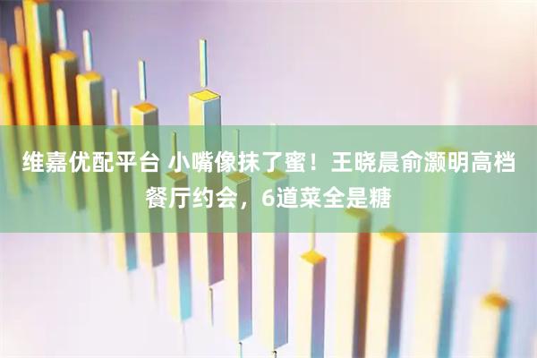 维嘉优配平台 小嘴像抹了蜜！王晓晨俞灏明高档餐厅约会，6道菜全是糖