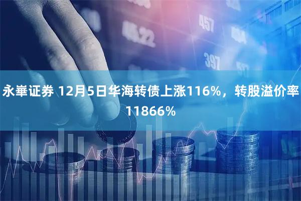 永崋证券 12月5日华海转债上涨116%，转股溢价率11866%