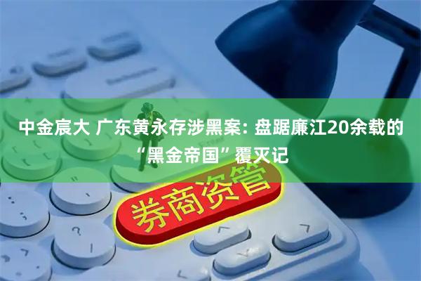 中金宸大 广东黄永存涉黑案: 盘踞廉江20余载的“黑金帝国”覆灭记