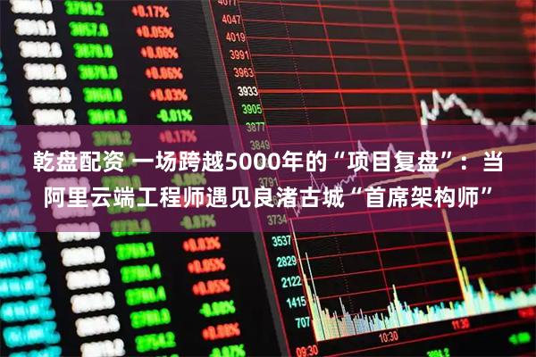 乾盘配资 一场跨越5000年的“项目复盘”：当阿里云端工程师遇见良渚古城“首席架构师”