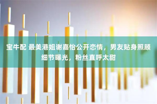 宝牛配 最美港姐谢嘉怡公开恋情，男友贴身照顾细节曝光，粉丝直呼太甜