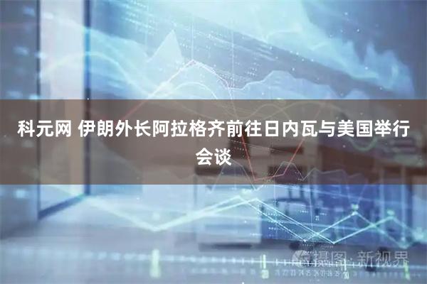 科元网 伊朗外长阿拉格齐前往日内瓦与美国举行会谈
