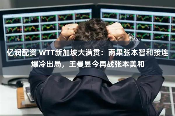 亿润配资 WTT新加坡大满贯：雨果张本智和接连爆冷出局，王曼昱今再战张本美和