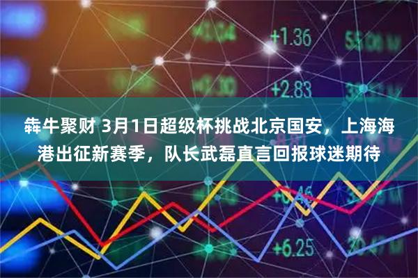 犇牛聚财 3月1日超级杯挑战北京国安,上海海港出征新赛季,队长武磊直言回报球迷期待