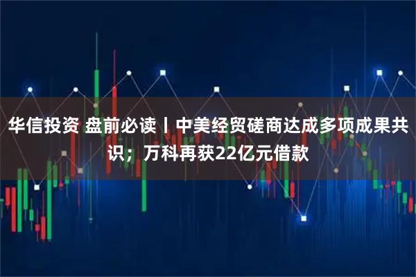 华信投资 盘前必读丨中美经贸磋商达成多项成果共识;万科再获22亿元借款