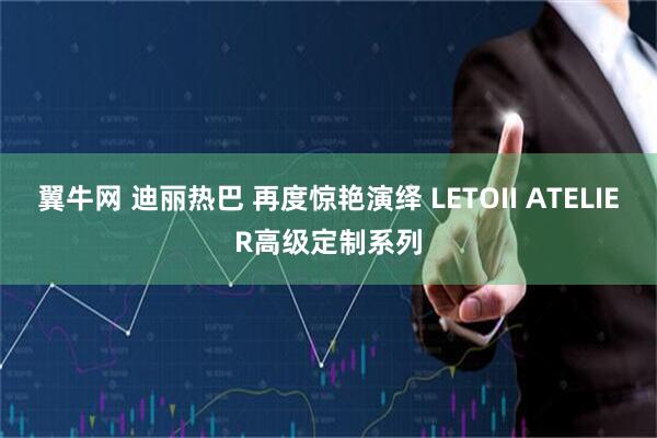 翼牛网 迪丽热巴 再度惊艳演绎 LETOII ATELIER高级定制系列
