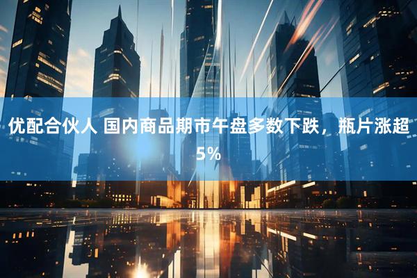 优配合伙人 国内商品期市午盘多数下跌，瓶片涨超5%