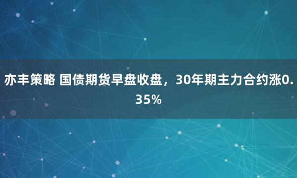 亦丰策略 国债期货早盘收盘，30年期主力合约涨0.35%