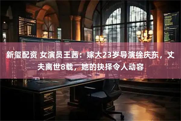 新玺配资 女演员王茜：嫁大23岁导演徐庆东，丈夫离世8载，她的抉择令人动容