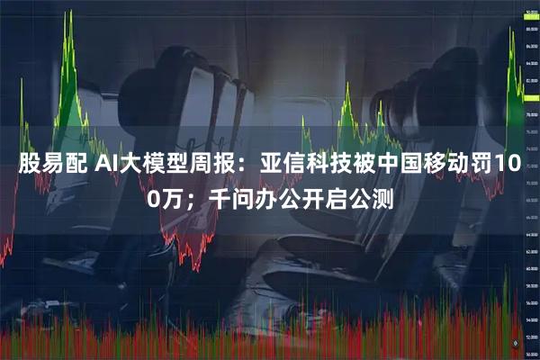 股易配 AI大模型周报：亚信科技被中国移动罚100万；千问办公开启公测