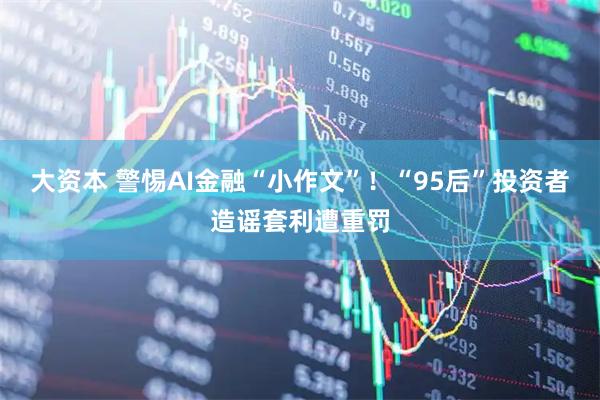 大资本 警惕AI金融“小作文”!“95后”投资者造谣套利遭重罚